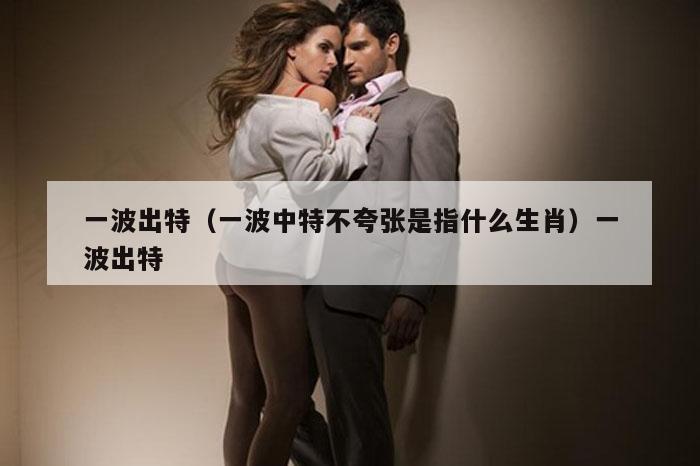 一波出特（一波中特不夸张是指什么生肖）一波出特